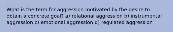 What is the term for aggression motivated by the desire to obtain a concrete goal? a) relational aggression b) instrumental aggression c) emotional aggression d) regulated aggression