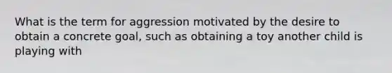 What is the term for aggression motivated by the desire to obtain a concrete goal, such as obtaining a toy another child is playing with