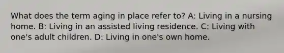 What does the term aging in place refer to? A: Living in a nursing home. B: Living in an assisted living residence. C: Living with one's adult children. D: Living in one's own home.