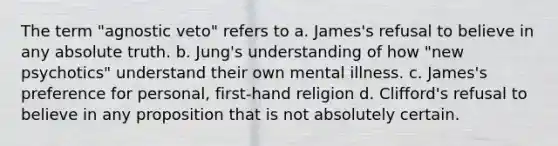 The term "agnostic veto" refers to a. James's refusal to believe in any absolute truth. b. Jung's understanding of how "new psychotics" understand their own mental illness. c. James's preference for personal, first-hand religion d. Clifford's refusal to believe in any proposition that is not absolutely certain.