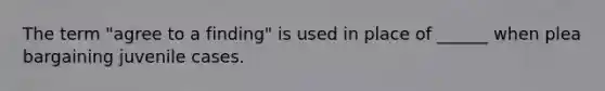 The term "agree to a finding" is used in place of ______ when plea bargaining juvenile cases.