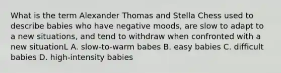 What is the term Alexander Thomas and Stella Chess used to describe babies who have negative moods, are slow to adapt to a new situations, and tend to withdraw when confronted with a new situationL A. slow-to-warm babes B. easy babies C. difficult babies D. high-intensity babies