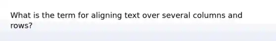 What is the term for aligning text over several columns and rows?