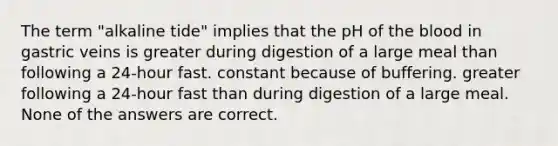 The term "alkaline tide" implies that the pH of the blood in gastric veins is greater during digestion of a large meal than following a 24-hour fast. constant because of buffering. greater following a 24-hour fast than during digestion of a large meal. None of the answers are correct.