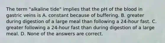 The term "alkaline tide" implies that the pH of <a href='https://www.questionai.com/knowledge/k7oXMfj7lk-the-blood' class='anchor-knowledge'>the blood</a> in gastric veins is A. constant because of buffering. B. greater during digestion of a large meal than following a 24-hour fast. C. greater following a 24-hour fast than during digestion of a large meal. D. None of the answers are correct.