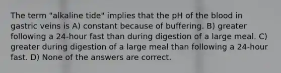 The term "alkaline tide" implies that the pH of the blood in gastric veins is A) constant because of buffering. B) greater following a 24-hour fast than during digestion of a large meal. C) greater during digestion of a large meal than following a 24-hour fast. D) None of the answers are correct.