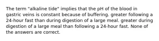 The term "alkaline tide" implies that the pH of the blood in gastric veins is constant because of buffering. greater following a 24-hour fast than during digestion of a large meal. greater during digestion of a large meal than following a 24-hour fast. None of the answers are correct.