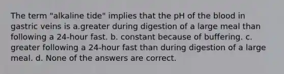 The term "alkaline tide" implies that the pH of the blood in gastric veins is a.greater during digestion of a large meal than following a 24-hour fast. b. constant because of buffering. c. greater following a 24-hour fast than during digestion of a large meal. d. None of the answers are correct.