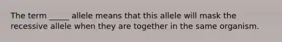 The term _____ allele means that this allele will mask the recessive allele when they are together in the same organism.