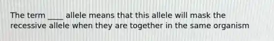 The term ____ allele means that this allele will mask the recessive allele when they are together in the same organism