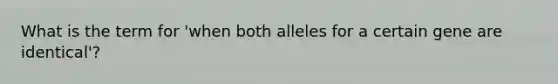 What is the term for 'when both alleles for a certain gene are identical'?