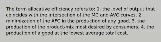 The term allocative efficiency refers to: 1. the level of output that coincides with the intersection of the MC and AVC curves. 2. minimization of the AFC in the production of any good. 3. the production of the product-mix most desired by consumers. 4. the production of a good at the lowest average total cost.