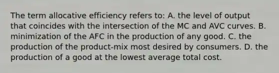 The term allocative efficiency refers to: A. the level of output that coincides with the intersection of the MC and AVC curves. B. minimization of the AFC in the production of any good. C. the production of the product-mix most desired by consumers. D. the production of a good at the lowest average total cost.