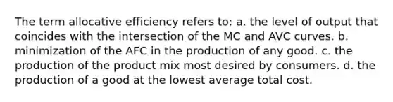 The term allocative efficiency refers to: a. the level of output that coincides with the intersection of the MC and AVC curves. b. minimization of the AFC in the production of any good. c. the production of the product mix most desired by consumers. d. the production of a good at the lowest average total cost.