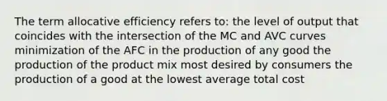 The term allocative efficiency refers to: the level of output that coincides with the intersection of the MC and AVC curves minimization of the AFC in the production of any good the production of the product mix most desired by consumers the production of a good at the lowest average total cost