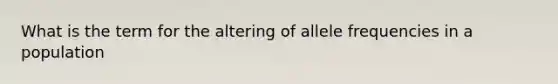 What is the term for the altering of allele frequencies in a population