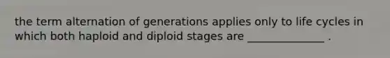 the term alternation of generations applies only to life cycles in which both haploid and diploid stages are ______________ .