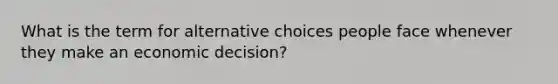 What is the term for alternative choices people face whenever they make an economic decision?