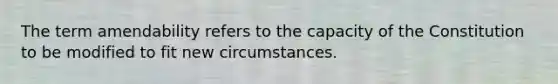 The term amendability refers to the capacity of the Constitution to be modified to fit new circumstances.