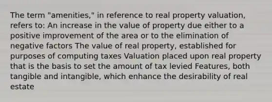 The term "amenities," in reference to real property valuation, refers to: An increase in the value of property due either to a positive improvement of the area or to the elimination of negative factors The value of real property, established for purposes of computing taxes Valuation placed upon real property that is the basis to set the amount of tax levied Features, both tangible and intangible, which enhance the desirability of real estate