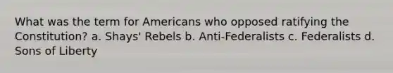 What was the term for Americans who opposed ratifying the Constitution? a. Shays' Rebels b. Anti-Federalists c. Federalists d. Sons of Liberty