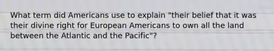 What term did Americans use to explain "their belief that it was their divine right for European Americans to own all the land between the Atlantic and the Pacific"?