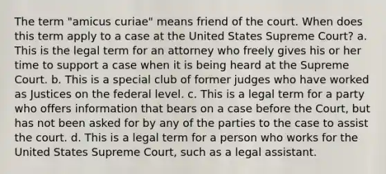 The term "amicus curiae" means friend of the court. When does this term apply to a case at the United States Supreme Court? a. This is the legal term for an attorney who freely gives his or her time to support a case when it is being heard at the Supreme Court. b. This is a special club of former judges who have worked as Justices on the federal level. c. This is a legal term for a party who offers information that bears on a case before the Court, but has not been asked for by any of the parties to the case to assist the court. d. This is a legal term for a person who works for the United States Supreme Court, such as a legal assistant.