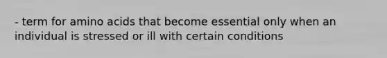 - term for amino acids that become essential only when an individual is stressed or ill with certain conditions