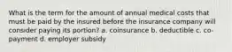 What is the term for the amount of annual medical costs that must be paid by the insured before the insurance company will consider paying its portion? a. coinsurance b. deductible c. co-payment d. employer subsidy