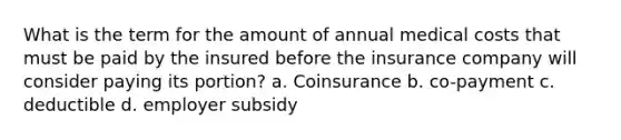 What is the term for the amount of annual medical costs that must be paid by the insured before the insurance company will consider paying its portion? a. Coinsurance b. co-payment c. deductible d. employer subsidy