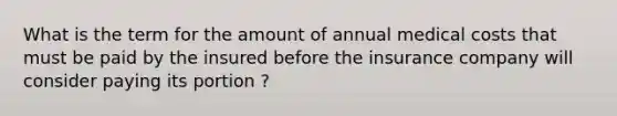 What is the term for the amount of annual medical costs that must be paid by the insured before the insurance company will consider paying its portion ?