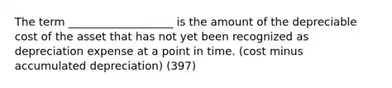 The term ___________________ is the amount of the depreciable cost of the asset that has not yet been recognized as depreciation expense at a point in time. (cost minus accumulated depreciation) (397)