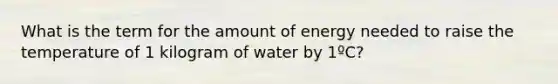 What is the term for the amount of energy needed to raise the temperature of 1 kilogram of water by 1ºC?