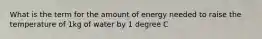 What is the term for the amount of energy needed to raise the temperature of 1kg of water by 1 degree C