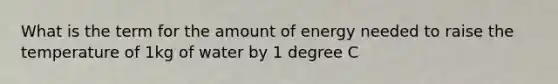 What is the term for the amount of energy needed to raise the temperature of 1kg of water by 1 degree C