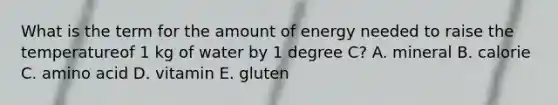 What is the term for the amount of energy needed to raise the temperatureof 1 kg of water by 1 degree C? A. mineral B. calorie C. amino acid D. vitamin E. gluten