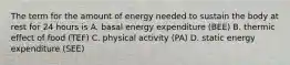 The term for the amount of energy needed to sustain the body at rest for 24 hours is A. basal energy expenditure (BEE) B. thermic effect of food (TEF) C. physical activity (PA) D. static energy expenditure (SEE)