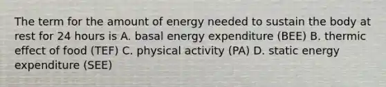 The term for the amount of energy needed to sustain the body at rest for 24 hours is A. basal energy expenditure (BEE) B. thermic effect of food (TEF) C. physical activity (PA) D. static energy expenditure (SEE)