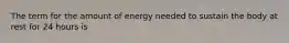 The term for the amount of energy needed to sustain the body at rest for 24 hours is