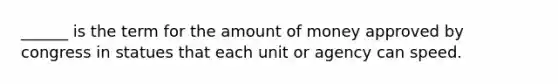 ______ is the term for the amount of money approved by congress in statues that each unit or agency can speed.