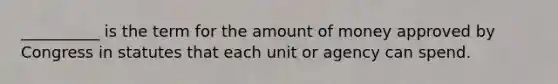 __________ is the term for the amount of money approved by Congress in statutes that each unit or agency can spend.