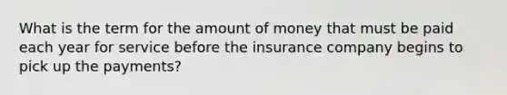 What is the term for the amount of money that must be paid each year for service before the insurance company begins to pick up the payments?