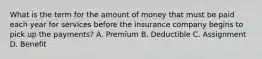 What is the term for the amount of money that must be paid each year for services before the insurance company begins to pick up the payments? A. Premium B. Deductible C. Assignment D. Benefit