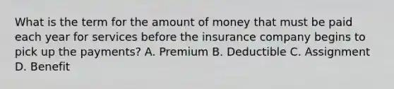 What is the term for the amount of money that must be paid each year for services before the insurance company begins to pick up the payments? A. Premium B. Deductible C. Assignment D. Benefit