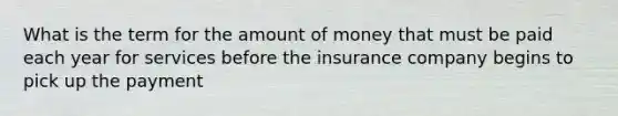 What is the term for the amount of money that must be paid each year for services before the insurance company begins to pick up the payment