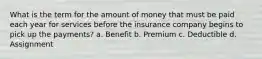 What is the term for the amount of money that must be paid each year for services before the insurance company begins to pick up the payments? a. Benefit b. Premium c. Deductible d. Assignment