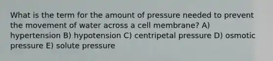 What is the term for the amount of pressure needed to prevent the movement of water across a cell membrane? A) hypertension B) hypotension C) centripetal pressure D) osmotic pressure E) solute pressure