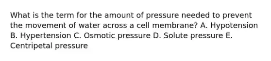 What is the term for the amount of pressure needed to prevent the movement of water across a cell membrane? A. Hypotension B. Hypertension C. Osmotic pressure D. Solute pressure E. Centripetal pressure