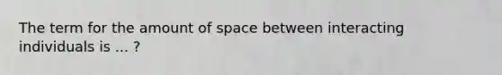 The term for the amount of space between interacting individuals is ... ?