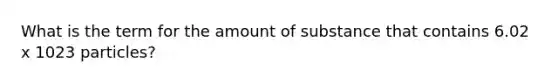 What is the term for the amount of substance that contains 6.02 x 1023 particles?